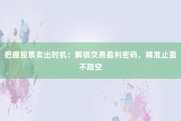把握股票卖出时机：解锁交易盈利密码，精准止盈不踏空