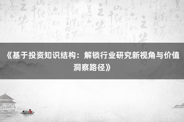 《基于投资知识结构：解锁行业研究新视角与价值洞察路径》