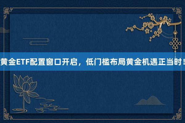 黄金ETF配置窗口开启，低门槛布局黄金机遇正当时！