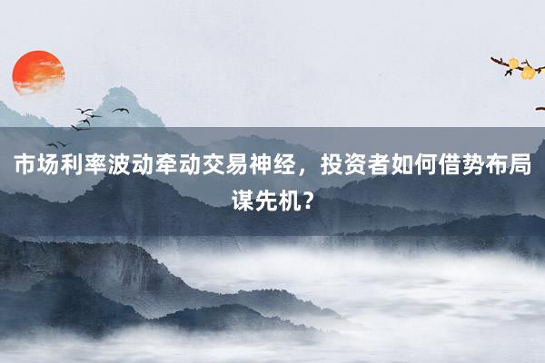 市场利率波动牵动交易神经，投资者如何借势布局谋先机？