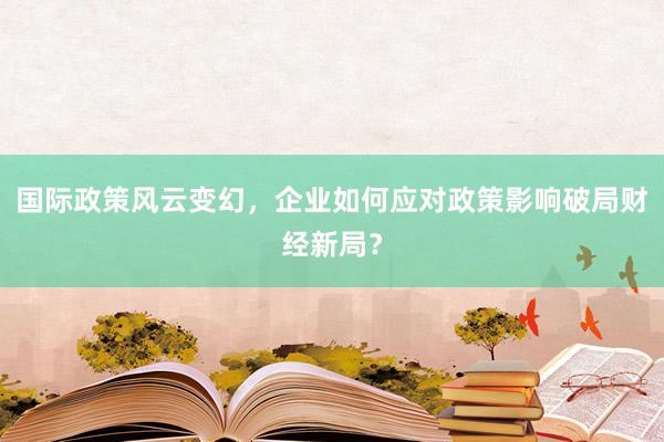 国际政策风云变幻，企业如何应对政策影响破局财经新局？