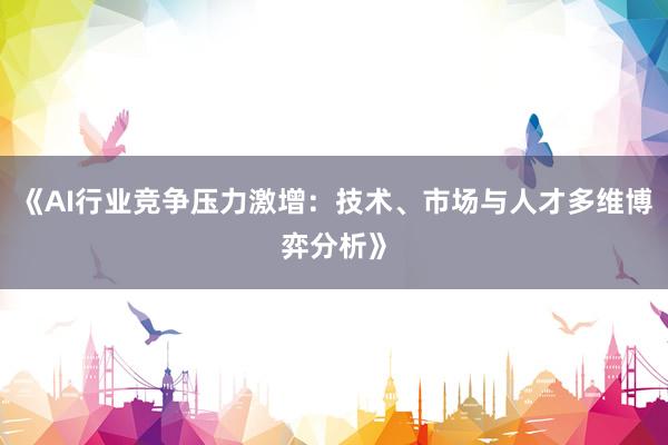 《AI行业竞争压力激增：技术、市场与人才多维博弈分析》