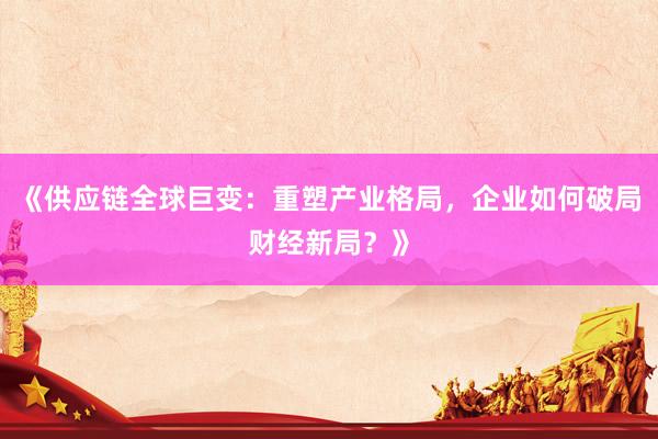《供应链全球巨变：重塑产业格局，企业如何破局财经新局？》
