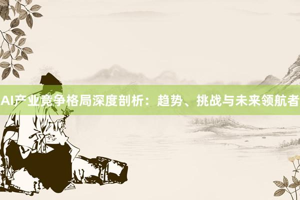 AI产业竞争格局深度剖析：趋势、挑战与未来领航者