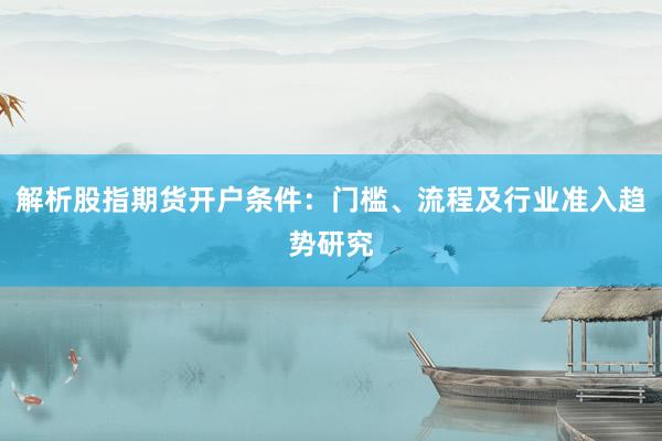 解析股指期货开户条件：门槛、流程及行业准入趋势研究